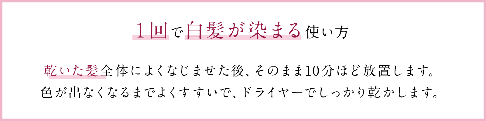 １回で白髪が染まる使い方 乾いた髪全体によくなじませた後、そのまま10分ほど放置します。色が出なくなるまでよくすすいで、ドライヤーでしっかり乾かします。