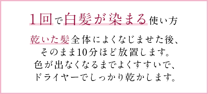 １回で白髪が染まる使い方 乾いた髪全体によくなじませた後、そのまま10分ほど放置します。色が出なくなるまでよくすすいで、ドライヤーでしっかり乾かします。